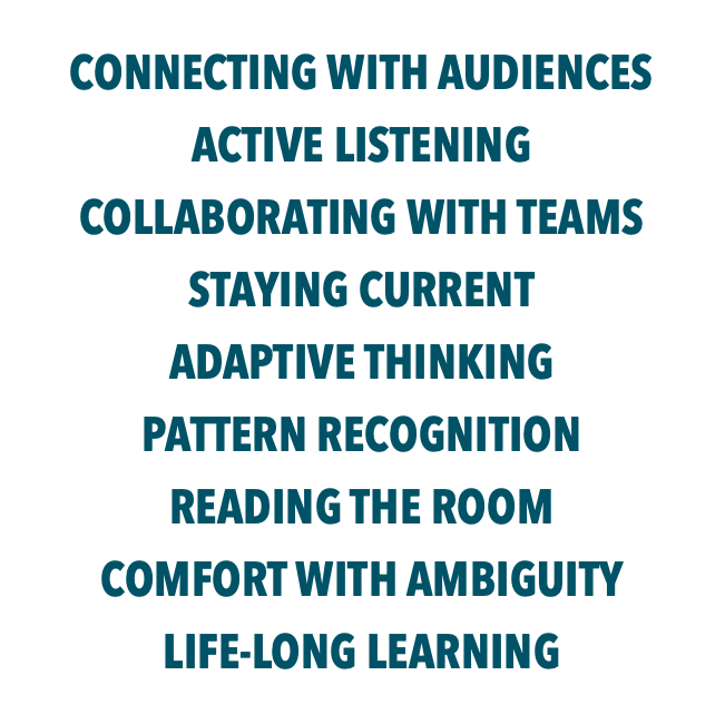 CONNECTING WITH AUDIENCES ACTIVE LISTENING COLLABORATING WITH TEAMS STAYING CURRENT ADAPTIVE THINKING PATTERN RECOGNITION READING THE ROOM COMFORT WITH AMBIGUITY LIFE-LONG LEARNING